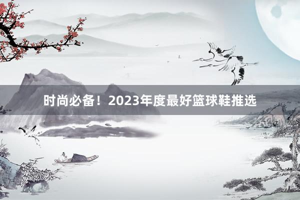 时尚必备！2023年度最好篮球鞋推选